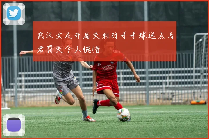 武汉女足开局失利对手手球送点马君罚失令人惋惜