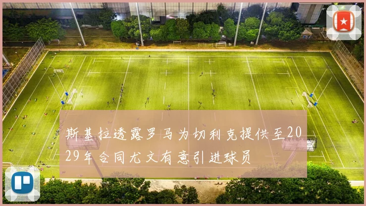 斯基拉透露罗马为切利克提供至2029年合同尤文有意引进球员