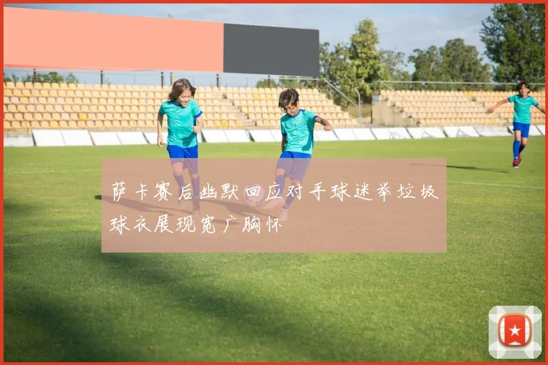 萨卡赛后幽默回应对手球迷举垃圾球衣展现宽广胸怀