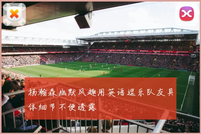 杨瀚森幽默风趣用英语逗乐队友具体细节不便透露