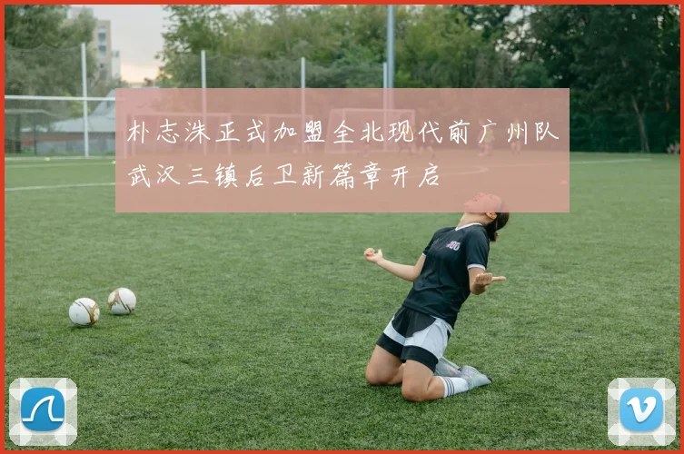 朴志洙正式加盟全北现代前广州队武汉三镇后卫新篇章开启
