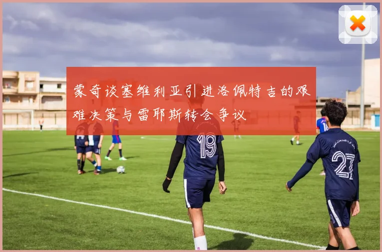 蒙奇谈塞维利亚引进洛佩特吉的艰难决策与雷耶斯转会争议