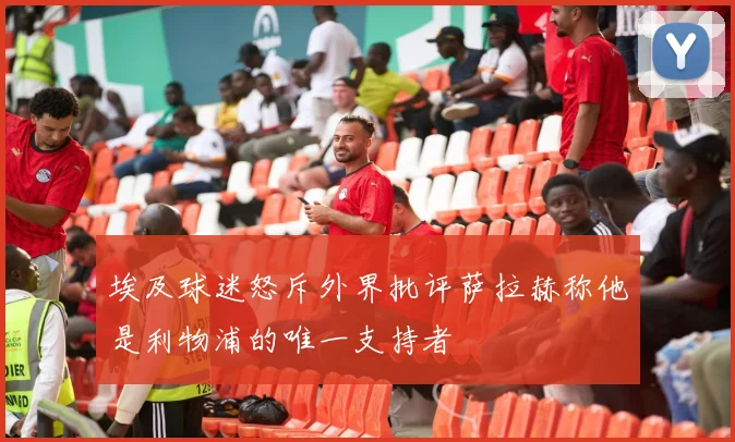 埃及球迷怒斥外界批评萨拉赫称他是利物浦的唯一支持者