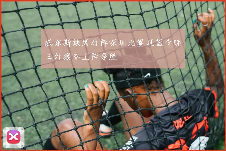 威尔斯缺席对阵深圳比赛辽篮今晚三外援齐上阵争胜