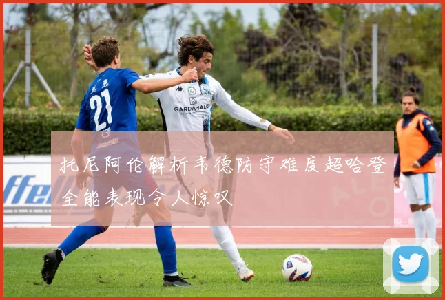 托尼阿伦解析韦德防守难度超哈登全能表现令人惊叹