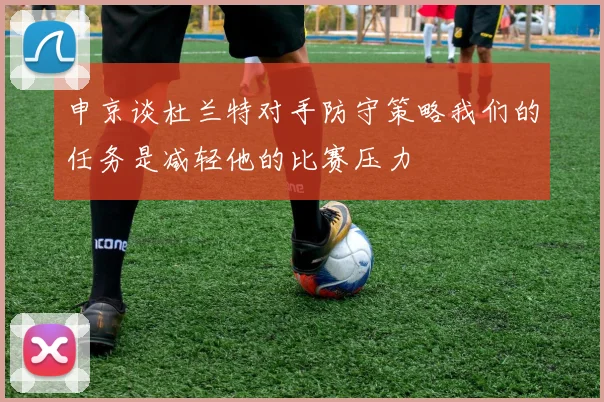 申京谈杜兰特对手防守策略我们的任务是减轻他的比赛压力