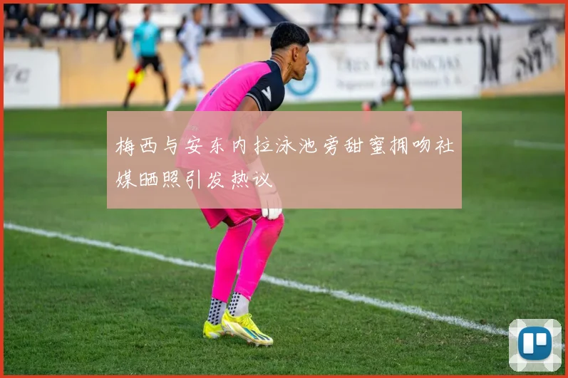 梅西与安东内拉泳池旁甜蜜拥吻社媒晒照引发热议