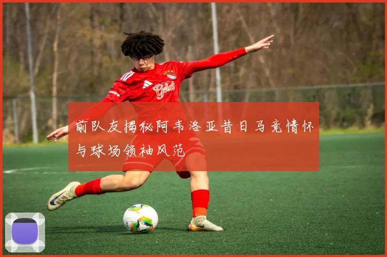 前队友揭秘阿韦洛亚昔日马竞情怀与球场领袖风范