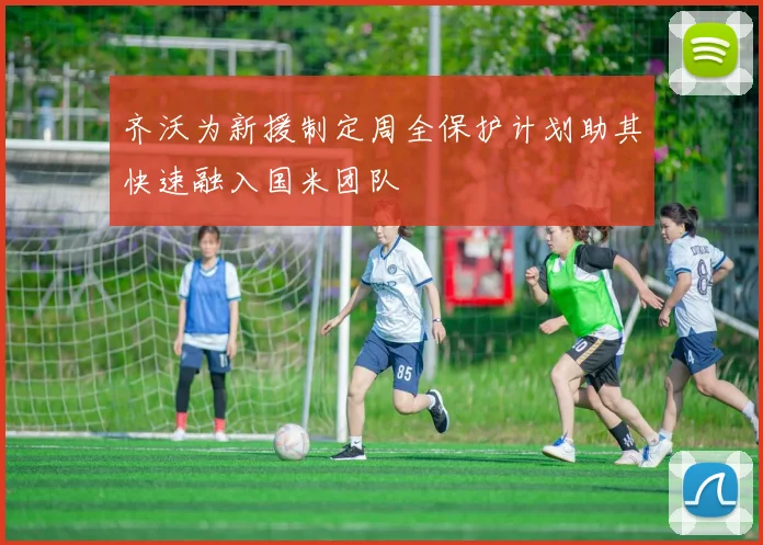 齐沃为新援制定周全保护计划助其快速融入国米团队