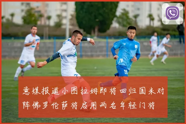 意媒报道小图拉姆即将回归国米对阵佛罗伦萨将启用两名年轻门将