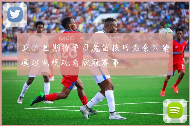 亚沙里期待学习魔笛技巧无奈只能通过电视观看欧冠赛事