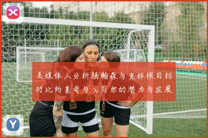 美媒体人分析杨瀚森与克林根目标对比约基奇与戈贝尔的潜力与发展方向