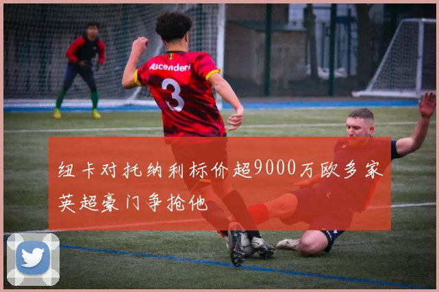 纽卡对托纳利标价超9000万欧多家英超豪门争抢他