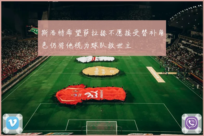 斯洛特希望萨拉赫不愿接受替补角色仍将他视为球队救世主