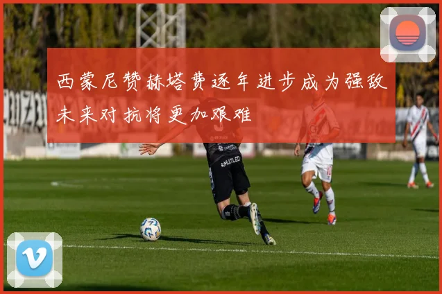 西蒙尼赞赫塔费逐年进步成为强敌未来对抗将更加艰难