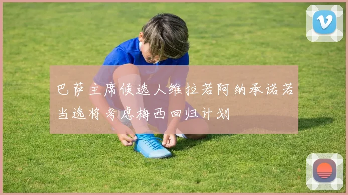 巴萨主席候选人维拉若阿纳承诺若当选将考虑梅西回归计划