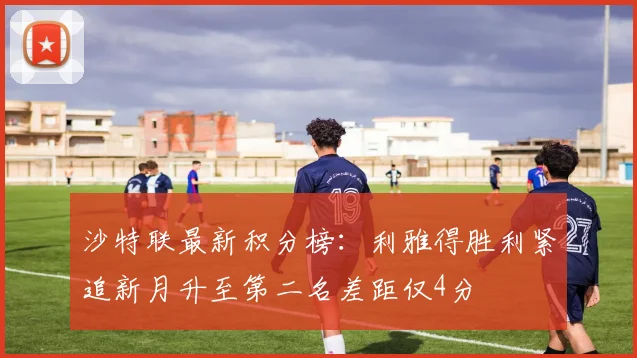 沙特联最新积分榜：利雅得胜利紧追新月升至第二名差距仅4分