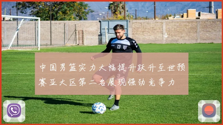 中国男篮实力大幅提升跃升至世预赛亚大区第二名展现强劲竞争力