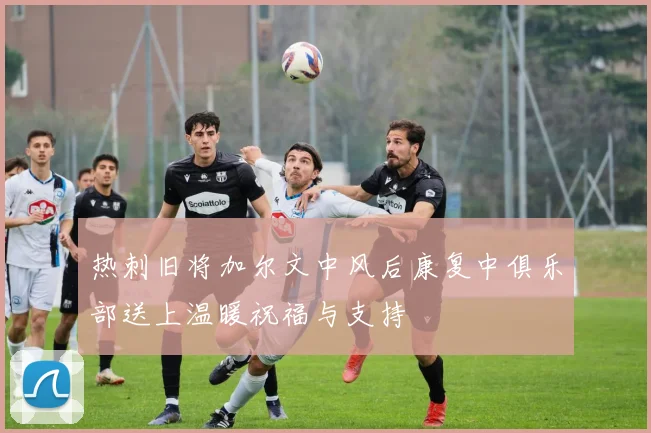 热刺旧将加尔文中风后康复中俱乐部送上温暖祝福与支持