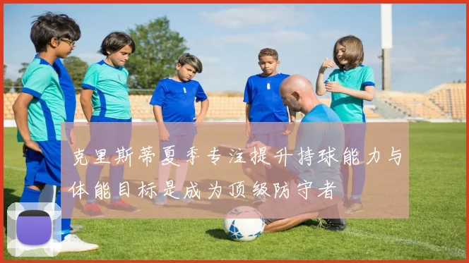 克里斯蒂夏季专注提升持球能力与体能目标是成为顶级防守者