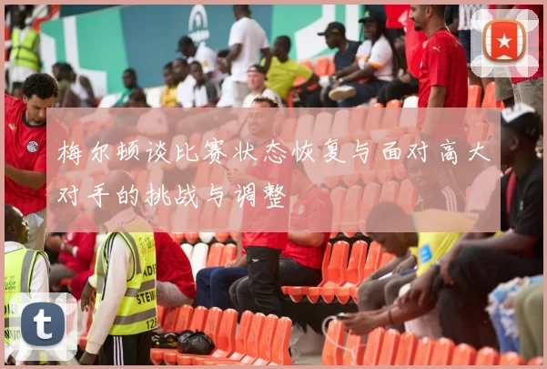 梅尔顿谈比赛状态恢复与面对高大对手的挑战与调整