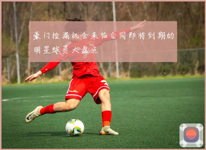 豪门捡漏机会来临合同即将到期的明星球员大盘点