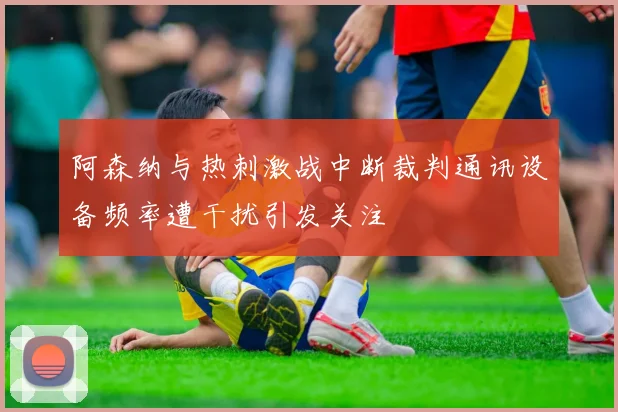 阿森纳与热刺激战中断裁判通讯设备频率遭干扰引发关注