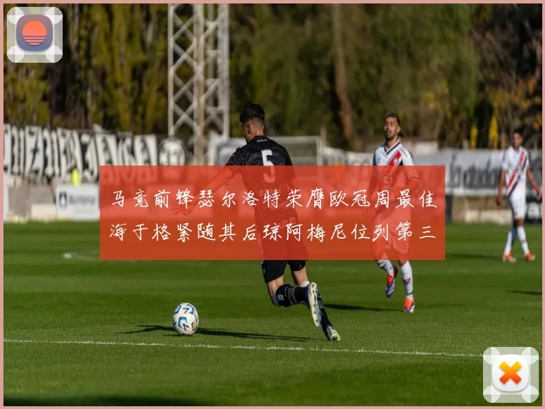 马竞前锋瑟尔洛特荣膺欧冠周最佳海于格紧随其后琼阿梅尼位列第三