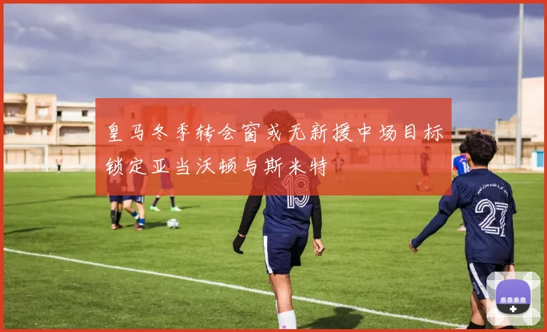 皇马冬季转会窗或无新援中场目标锁定亚当沃顿与斯米特