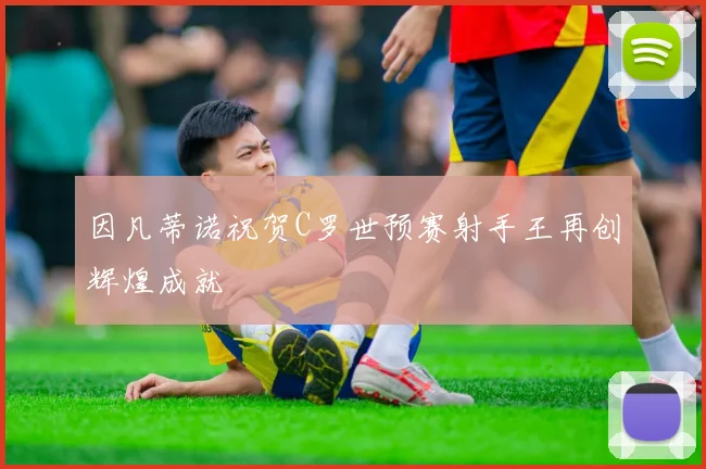 因凡蒂诺祝贺C罗世预赛射手王再创辉煌成就