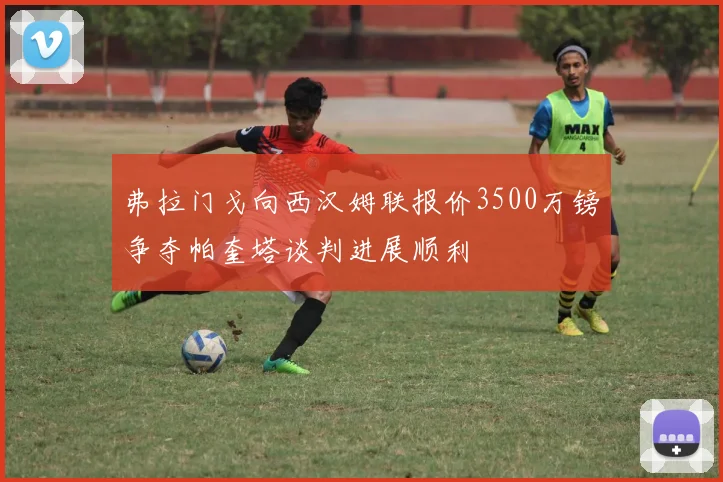 弗拉门戈向西汉姆联报价3500万镑争夺帕奎塔谈判进展顺利