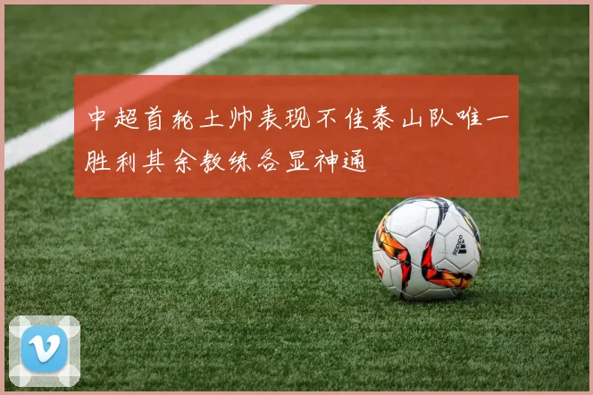 中超首轮土帅表现不佳泰山队唯一胜利其余教练各显神通
