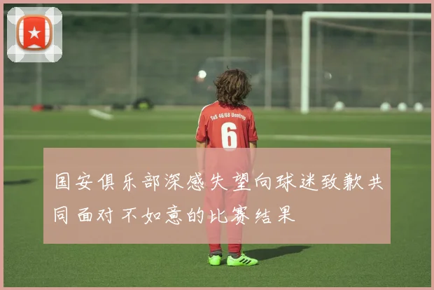 国安俱乐部深感失望向球迷致歉共同面对不如意的比赛结果