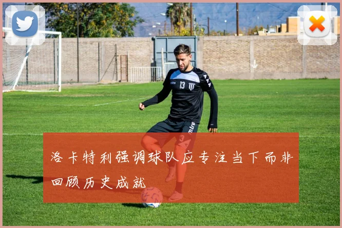 洛卡特利强调球队应专注当下而非回顾历史成就