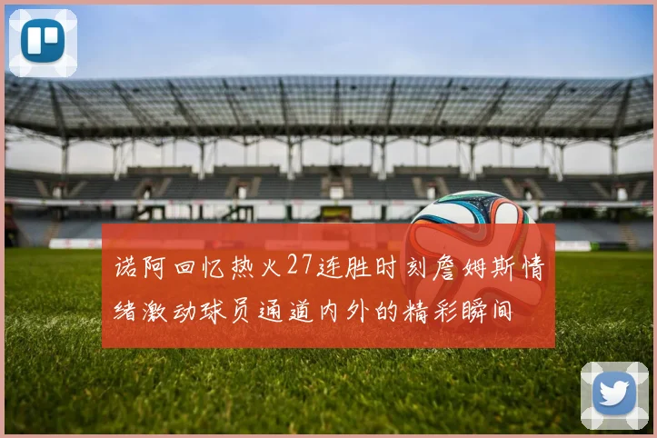 诺阿回忆热火27连胜时刻詹姆斯情绪激动球员通道内外的精彩瞬间
