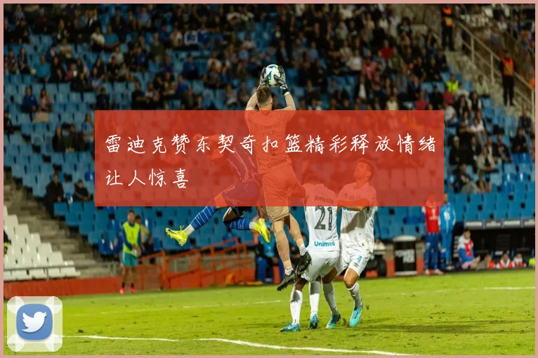 雷迪克赞东契奇扣篮精彩释放情绪让人惊喜