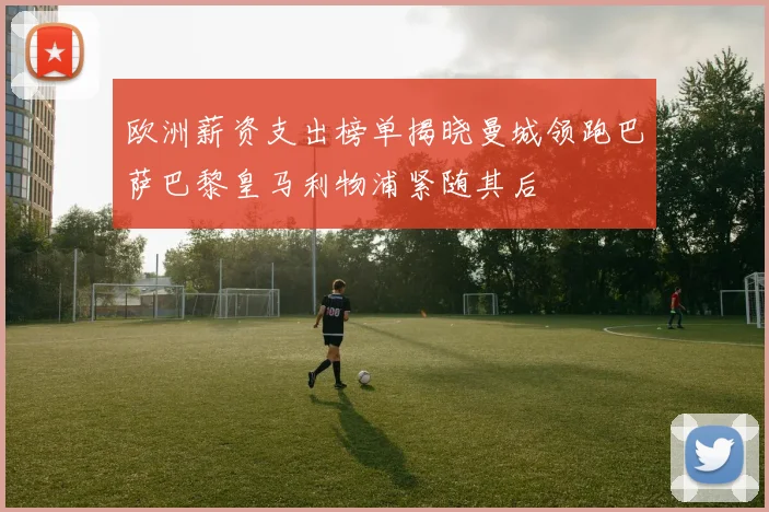 欧洲薪资支出榜单揭晓曼城领跑巴萨巴黎皇马利物浦紧随其后