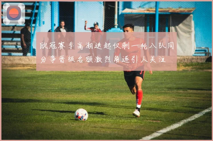 欧冠赛季高潮迭起仅剩一轮八队同分争晋级名额激烈角逐引人关注