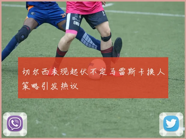 切尔西表现起伏不定马雷斯卡换人策略引发热议