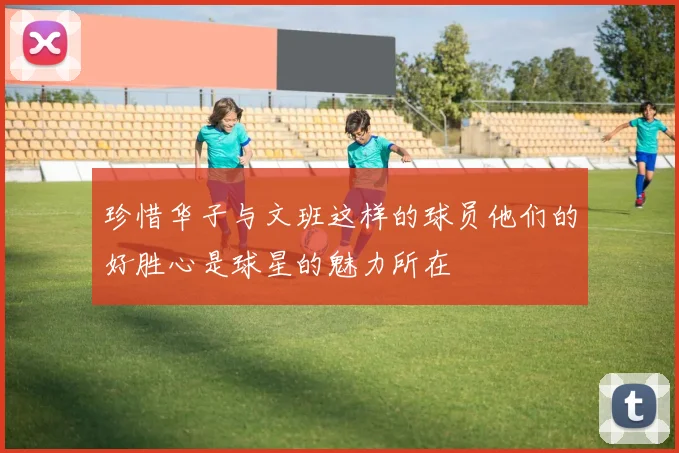 珍惜华子与文班这样的球员他们的好胜心是球星的魅力所在