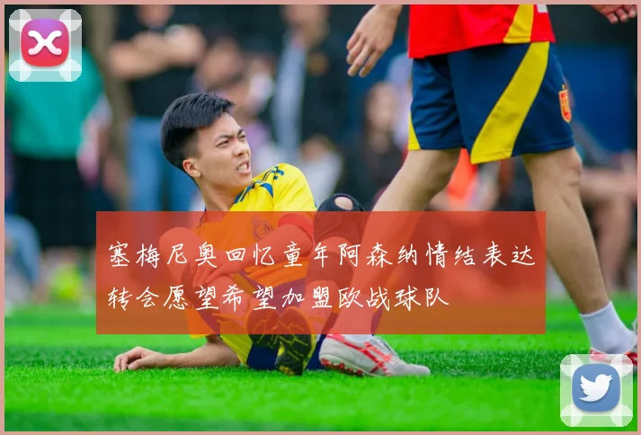 塞梅尼奥回忆童年阿森纳情结表达转会愿望希望加盟欧战球队