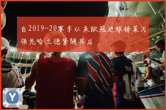 自2019-20赛季以来欧冠进球榜莱万领先哈兰德紧随其后