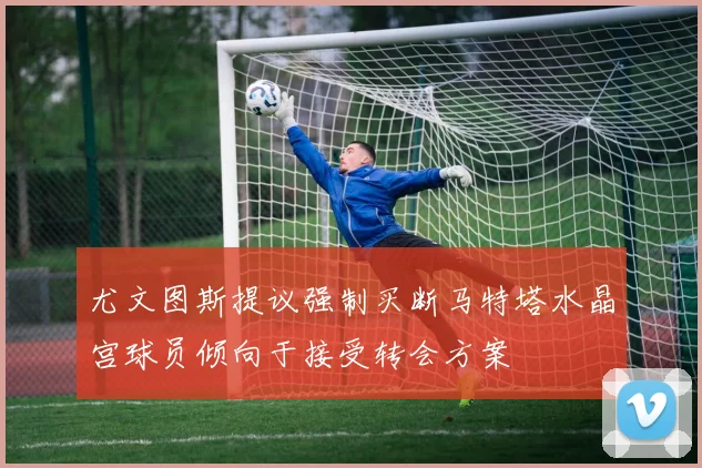 尤文图斯提议强制买断马特塔水晶宫球员倾向于接受转会方案