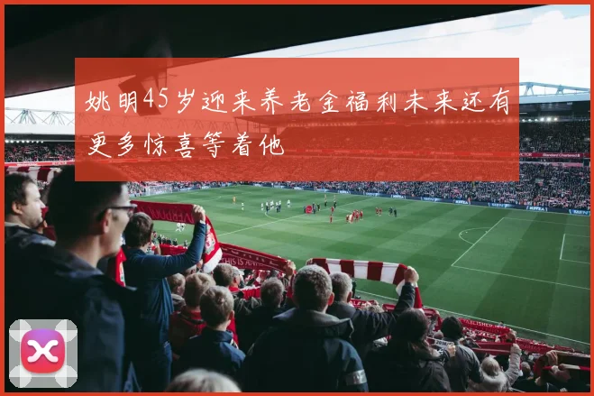 姚明45岁迎来养老金福利未来还有更多惊喜等着他