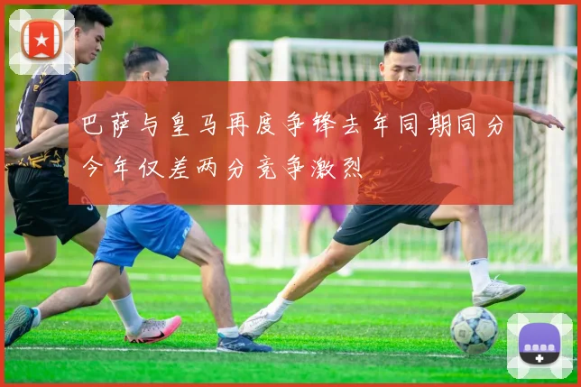 巴萨与皇马再度争锋去年同期同分今年仅差两分竞争激烈