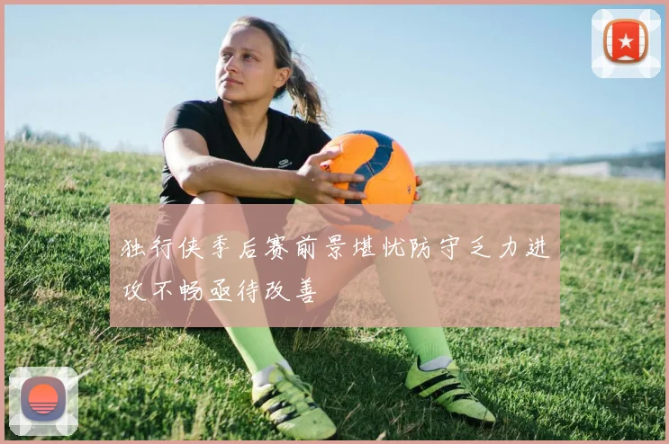 独行侠季后赛前景堪忧防守乏力进攻不畅亟待改善