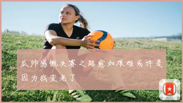 瓜帅感慨决赛之路愈加艰难或许是因为我变老了